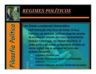 REGIMES POLÍTICOS


Um Estado considerado Democrático:
1.    PARTICIPAÇÃO POLÍTICA DO POVO: O Povo
      Participa nas decisões políticas elegendo através
      da escolha em eleições dos seus representantes.
2.    DIVISÃO FUNCIONAL DO PODER POLÍTICO: O
      poder político do estado apresenta-se dividido em
      vários órgãos que se agrupam em torno dos
      poderes (funções):
        a)    Legislativo (Elabora Leis),
        b)    Executivo (Executa leis através da administração
              pública) e
        c)    Judiciário (Aplicação das leis e distribuição da justiça)
 