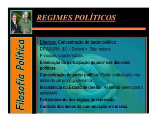 REGIMES POLÍTICOS


Ditadura: Concentração do poder político
DITADURA: (Lt) – Dictare = Ditar ordens
Principais características:
Eliminação da participação popular nas decisões
políticas.
Concentração do poder político: Poder centralizado nas
mãos de um único governante.
Inexistência do Estado de direito: As leis só valem para a
sociedade.
Fortalecimento dos órgãos de repressão.
Controle dos meios de comunicação em massa.
 