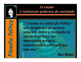 O estado
A instituição poderosa da sociedade


 “ O estado é a instituição Política
  que, dirigida por um governo
  soberano, detém o monopólio do
  uso da força física, em
  determinado território,
  subordinando a sociedade que
  nele vive.”
                           Max Weber
 