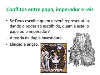 Conflitos entre papa, imperador e reis
• Se Deus escolhe quem deverá representá-lo,
dando o poder ao escolhido, quem é este: o
papa ou o imperador?
- A teoria da dupla investidura.
- Eleição e unção.
 