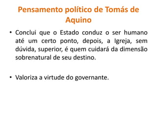 Pensamento político de Tomás de
Aquino
• Conclui que o Estado conduz o ser humano
até um certo ponto, depois, a Igreja, sem
dúvida, superior, é quem cuidará da dimensão
sobrenatural de seu destino.
• Valoriza a virtude do governante.
 