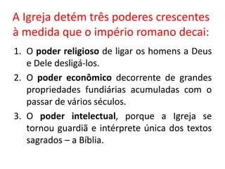 A Igreja detém três poderes crescentes
à medida que o império romano decai:
1. O poder religioso de ligar os homens a Deus
e Dele desligá-los.
2. O poder econômico decorrente de grandes
propriedades fundiárias acumuladas com o
passar de vários séculos.
3. O poder intelectual, porque a Igreja se
tornou guardiã e intérprete única dos textos
sagrados – a Bíblia.
 