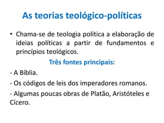 As teorias teológico-políticas
• Chama-se de teologia política a elaboração de
ideias políticas a partir de fundamentos e
princípios teológicos.
Três fontes principais:
- A Bíblia.
- Os códigos de leis dos imperadores romanos.
- Algumas poucas obras de Platão, Aristóteles e
Cícero.
 