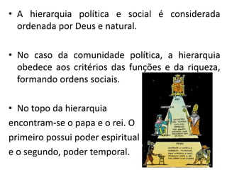 • A hierarquia política e social é considerada
ordenada por Deus e natural.
• No caso da comunidade política, a hierarquia
obedece aos critérios das funções e da riqueza,
formando ordens sociais.
• No topo da hierarquia
encontram-se o papa e o rei. O
primeiro possui poder espiritual
e o segundo, poder temporal.
 