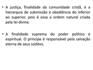 • A justiça, finalidade da comunidade cristã, é a
hierarquia de submissão e obediência do inferior
ao superior, pois é essa a ordem natural criada
pela lei divina.
• A finalidade suprema do poder político é
espiritual. O príncipe é responsável pela salvação
eterna de seus súditos.
 