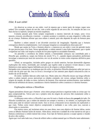 Olhe à sua volta!

         Ao observar as coisas ao seu redor, você já reparou que a maior parte do tempo, segue uma
ordem? Por exemplo, depois de um dia, vem a noite seguida de um novo dia. As estações do ano e as
fases da lua se repetem, sempre na mesma sequência.
         Cometas passam pela Terra sempre respeitando o mesmo intervalo de tempo, seres vivos
nascem, crescem, envelhecem e morrem – e jamais acontece o contrário, ou seja, ninguém é velho ante
de ser criança. Podemos afirmar que essa ordem é natural, pois não depende da ação do homem para
existir.
         Quebrar a ordem natural é um divertido exercício de imaginação. Suponha que o homem
conseguisse alterá-la completamente, você consegue imaginar as conseqüências disso para ele?
         Desde que surgiu na Terra, o homem observa a natureza ao seu redor e com ela aprende muito
do que precisa para viver bem. Nesse aprendizado, a ordem natural é uma lição importante, que o ajuda
a organizar sua vida e até inspira a criação de leis para regular as sociedades humanas.
         Ao perceber a existência da ordem natural, a humanidade começou sua caminhada para a
filosofia que, acredita-se, surgiu ma Grécia do século VI a. C., quando alguns pensadores preferiram
investigar a natureza por meio do raciocínio, em vez de aceitar os mitos como respostas definitiva para
questões.
         Afinal, as navegações, iniciadas pelos gregos no século anterior, haviam desmentido algumas
explicações dos mitos, mostrando, por exemplo, que regiões onde se pensava viviam deuses e seres
fantásticos eram apenas lugares habitados por povos de origens e culturas diferentes.
Intrigados com a natureza e as mudanças que ela sofre, os primeiros filósofos desejaram saber por que as
coisas são do jeito que são. Isso os levou a investigar as leis naturais para depois relacioná-la com os
modos de ser do homem.
         Os mitos também falavam sobre tudo isso. Muito antes de a filosofia iniciar sua longa reflexão
sobre a ordem natural, poetas percorriam as cidades contando, em versos, antigas histórias sobre a
origem do mundo, de todos os seres, inclusive do homem. Eles narravam acontecimentos, mas também
falavam de influência de deuses, semideuses e heróis fantásticos sobre a natureza e o destino humano.

       Explicações míticas e filosóficas
Alguns pensadores dizem que o homem criou mitos porque precisava organizar todas as coisas que via
para compreendê-las. Talvez por isso o próprio mito da origem do universo fale exatamente sobre a
ordem das coisas.
        A diferença entre mito e a filosofia é que esta foi mais o fundo na busca dos porquês de tudo. Os
filósofos acreditavam, que a ordem da natureza era sempre a mesma e, no entanto, as explicações dos
mitos para cada lei natural variavam muito. Isso os levou a buscarem novas maneiras de explicarem o
que viam. Tinhas como maior objetivo compreender a realidade à sua volta; para isso, usavam a
observação e o raciocínio.
        Em muitos casos, até incluíram mitos em suas obras, mas com objetivo de ilustrar idéias, assim
como as fábulas ilustram lições de morais. Além disso, tomavam o cuidado de evitar narrativas em que a
fantasia contrariasse a ordem natural das coisas. Esse tipo de fantasia passou a ocupar apenas o mundo
da arte e dos sonhos.
Agora que você sabe tudo isso, é hora de refletir sobre a ordem natural que os filósofos tanto admiraram.




                                                                                                       3
 