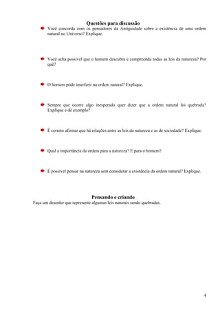Questões para discussão
       Você concorda com os pensadores da Antiguidade sobre a existência de uma ordem
       natural no Universo? Explique.




       Você acha possível que o homem descubra e compreenda todas as leis da natureza? Por
       quê?



       O homem pode interferir na ordem natural? Explique.



       Sempre que ocorre algo inesperado quer dizer que a ordem natural foi quebrada?
       Explique e dê exemplo?



       É correto afirmar que há relações entre as leis da natureza e as de sociedade? Explique.



       Qual a importância da ordem para a natureza? E para o homem?



       É possível pensar na natureza sem considerar a existência da ordem natural? Explique.




                                Pensando e criando
Faça um desenho que represente algumas leis naturais sendo quebradas.




                                                                                                  4
 