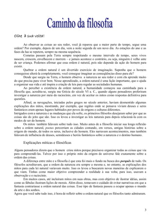 Olhe à sua volta!

         Ao observar as coisas ao seu redor, você já reparou que a maior parte do tempo, segue uma
ordem? Por exemplo, depois de um dia, vem a noite seguida de um novo dia. As estações do ano e as
fases da lua se repetem, sempre na mesma sequência.
         Cometas passam pela Terra sempre respeitando o mesmo intervalo de tempo, seres vivos
nascem, crescem, envelhecem e morrem – e jamais acontece o contrário, ou seja, ninguém é velho ante
de ser criança. Podemos afirmar que essa ordem é natural, pois não depende da ação do homem para
existir.
         Quebrar a ordem natural é um divertido exercício de imaginação. Suponha que o homem
conseguisse alterá-la completamente, você consegue imaginar as conseqüências disso para ele?
         Desde que surgiu na Terra, o homem observa a natureza ao seu redor e com ela aprende muito
do que precisa para viver bem. Nesse aprendizado, a ordem natural é uma lição importante, que o ajuda
a organizar sua vida e até inspira a criação de leis para regular as sociedades humanas.
         Ao perceber a existência da ordem natural, a humanidade começou sua caminhada para a
filosofia que, acredita-se, surgiu ma Grécia do século VI a. C., quando alguns pensadores preferiram
investigar a natureza por meio do raciocínio, em vez de aceitar os mitos como respostas definitiva para
questões.
         Afinal, as navegações, iniciadas pelos gregos no século anterior, haviam desmentido algumas
explicações dos mitos, mostrando, por exemplo, que regiões onde se pensava viviam deuses e seres
fantásticos eram apenas lugares habitados por povos de origens e culturas diferentes.
Intrigados com a natureza e as mudanças que ela sofre, os primeiros filósofos desejaram saber por que as
coisas são do jeito que são. Isso os levou a investigar as leis naturais para depois relacioná-la com os
modos de ser do homem.
         Os mitos também falavam sobre tudo isso. Muito antes de a filosofia iniciar sua longa reflexão
sobre a ordem natural, poetas percorriam as cidades contando, em versos, antigas histórias sobre a
origem do mundo, de todos os seres, inclusive do homem. Eles narravam acontecimentos, mas também
falavam de influência de deuses, semideuses e heróis fantásticos sobre a natureza e o destino humano.

       Explicações míticas e filosóficas

Alguns pensadores dizem que o homem criou mitos porque precisava organizar todas as coisas que via
para compreendê-las. Talvez por isso o próprio mito da origem do universo fale exatamente sobre a
ordem das coisas.
        A diferença entre mito e a filosofia é que esta foi mais o fundo na busca dos porquês de tudo. Os
filósofos acreditavam, que a ordem da natureza era sempre a mesma e, no entanto, as explicações dos
mitos para cada lei natural variavam muito. Isso os levou a buscarem novas maneiras de explicarem o
que viam. Tinhas como maior objetivo compreender a realidade à sua volta; para isso, usavam a
observação e o raciocínio.
        Em muitos casos, até incluíram mitos em suas obras, mas com objetivo de ilustrar idéias, assim
como as fábulas ilustram lições de morais. Além disso, tomavam o cuidado de evitar narrativas em que a
fantasia contrariasse a ordem natural das coisas. Esse tipo de fantasia passou a ocupar apenas o mundo
da arte e dos sonhos.
Agora que você sabe tudo isso, é hora de refletir sobre a ordem natural que os filósofos tanto admiraram.




                                                                                                       3
 