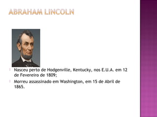  Nasceu perto de Hodgenville, Kentucky, nos E.U.A. em 12 
de Fevereiro de 1809; 
 Morreu assassinado em Washington, em 15 de Abril de 
1865. 
 