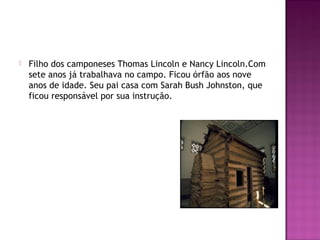  Filho dos camponeses Thomas Lincoln e Nancy Lincoln.Com 
sete anos já trabalhava no campo. Ficou órfão aos nove 
anos de idade. Seu pai casa com Sarah Bush Johnston, que 
ficou responsável por sua instrução. 
 