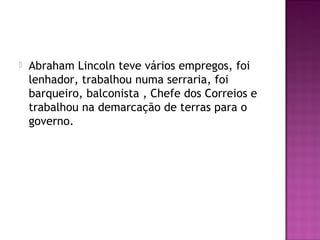  Abraham Lincoln teve vários empregos, foi 
lenhador, trabalhou numa serraria, foi 
barqueiro, balconista , Chefe dos Correios e 
trabalhou na demarcação de terras para o 
governo. 
 