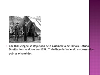  Em 1834 elegeu-se Deputado pela Assembleia de Illinois. Estudou 
Direito, formando-se em 1837. Trabalhou defendendo as causas dos 
pobres e humildes. 
 