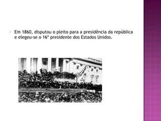  Em 1860, disputou o pleito para a presidência da república 
e elegeu-se o 16º presidente dos Estados Unidos. 
 