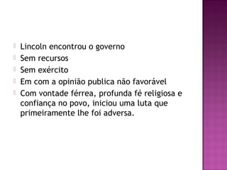  Lincoln encontrou o governo 
 Sem recursos 
 Sem exército 
 Em com a opinião publica não favorável 
 Com vontade férrea, profunda fé religiosa e 
confiança no povo, iniciou uma luta que 
primeiramente lhe foi adversa. 
 