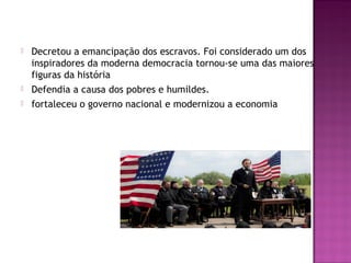  Decretou a emancipação dos escravos. Foi considerado um dos 
inspiradores da moderna democracia tornou-se uma das maiores 
figuras da história 
 Defendia a causa dos pobres e humildes. 
 fortaleceu o governo nacional e modernizou a economia 
 