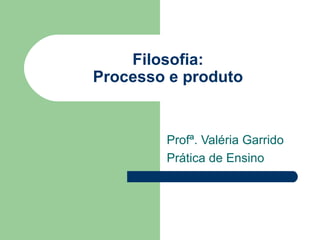 Filosofia:
Processo e produto
Profª. Valéria Garrido
Prática de Ensino
 