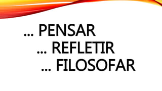 ... PENSAR
... REFLETIR
... FILOSOFAR
 