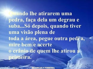 BY LINCOLN FERREIRA  Quando lhe atirarem uma pedra, faça dela um degrau e suba...Só depois, quando tiver uma visão plena de toda a área, pegue outra pedra, mire bem e acerte o crânio de quem lhe atirou a primeira.  