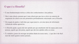 O que é a filosofia?
• É uma fundamentação teórica e crítica dos conhecimentos e das práticas.
• Não é uma ciência, pensam que é uma ciência por que isso se deve ao contexto do
surgimento da ciência em seus primórdios profundamente relacionado com a Filosofia.
• Ela resgata da apatia o individuo que segue passivo, em uma época de informação
violenta,de mídias agressivas.
• A filosofia ajuda a quem não tem opinião por que atualmente não há espaço para essas
pessoas, aquele que não pensa, aquele que não tem opinião sobre as coisas.
• É a tentativa, penso de enxergar um palmo diante do nosso nariz, - o que não é tão fácil
nem tão inútil quantos muitos pensam...