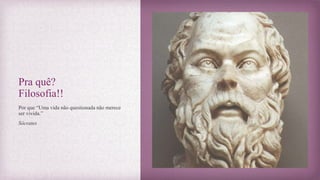 Pra quê?
Filosofia!!
Por que “Uma vida não questionada não merece
ser vivida.”
Sócrates