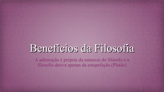 Benefícios da Filosofia
A admiração é própria da natureza do filósofo e a
filosofia deriva apenas da estupefação.(Platão)