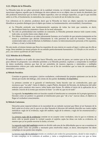 1.2.1. Objeto de la Filosofía.
La Filosofía trata de un saber universal, de la realidad viviente, no viviente, material, mental, humana, por
mencionar algunos; aquello que la distingue de otros saberes no es su objeto, sino su modo de abordarlo, por
ello podemos mencionar que no tiene un objeto específico, sino un enfoque específico, ya que lo que necesita
saber es el fin, el fundamento, la naturaleza, las causas y la razón de ser de todas las cosas.

Con referencia en lo anterior, podemos decir que la Filosofía no tiene un objeto especial, los problemas
filosóficos se pueden distinguir por el objeto que tratan: su fundamentación, universalidad y humanismo.

   a) La Filosofía pretende una fundamentación suprema de todas las tesis que sustenta, es decir,
      profundizar hasta los cimientos o bases de las tesis afirmadas.
   b) No sólo en profundidad sino también en extensión, la Filosofía pretende abarcar todo cuanto existe,
      todo ente, su núcleo tiene como objeto al ser.
   c) Por último, la Filosofía es un saber plenamente humano, en el sentido de que penetra justamente en los
      temas y cuestiones que afectan íntimamente la vida personal de cada ser humano. Trata temas
      existenciales tales como la libertad, la fidelidad, el amor, la intercomunicación personal, el fin supremo,
      el bien y el mal y la felicidad.

De este modo, al mismo tiempo que llena los requisitos de una ciencia en cuanto al rigor y orden que de ella se
exige, llena también los temas propios de un estudio particularmente humanístico. La Filosofía en este sentido, es
pues, una síntesis equilibrada del saber humano.

1.2.2. Métodos de la Filosofía.

El método filosófico es el estilo de cómo hacer Filosofía, una serie de pasos, un camino que se ha de seguir
para obtener lo propuesto. Los métodos permiten a la Filosofía penetrar, explorar y comprender la multitud
de datos recabados, mismos que han de ser sometidos de manera rigurosa y sistemática a múltiples
discernimientos críticos por cada método filosófico con el fin de corroborar que se trata de características
esenciales y necesarias.

a) Método Socrático.

       Consiste en generar conceptos y juicios verdaderos, confrontando las propias opiniones con las de los
       demás por medio del diálogo, este consta de dos partes: la ironía y la mayéutica.

       La primera consiste en ir guiando al interlocutor, hasta hacerlo caer en contradicción, para que
       reconozca que “no sabe”; tiene el objetivo, según Platón, discípulo de Sócrates, de deshacerse del saber
       anterior para construir otro nuevo, sobre bases más firmes. Es célebre el inicio de la aplicación de su
       método a través de la ironía que encierra la frase: “yo sólo sé, que no sé nada”.

       La segunda, la mayéutica entra en función cuando el interlocutor es consciente de la propia ignorancia,
       Sócrates como un partero va guiando al interlocutor para que “dé a luz” nuevas ideas, el objetivo es
       llegar al verdadero conocimiento.

b) Método Cartesiano.

       Descartes pone especial énfasis en la necesidad de un método racional que libere al ser humano de la
       fácil caída en el error, por lo que en su obra llamada el discurso del método describe sus cuatro reglas
       metódicas: regla de la evidencia, regla del análisis, regla de la síntesis y regla de las enumeraciones y
       repeticiones.

       La primera regla (de la evidencia) consiste en no aceptar como verdadero, sino lo que es evidente, es
       decir, sólo se puede poseer la verdad cuando el espíritu capta las ideas con toda su evidencia, de
       manera que ya no puede encerrar la duda y el error.

       La segunda regla (del análisis)consiste en dividir cada una de las dificultades que se van a examinar en
       tantas partes como sea posible y necesario para resolverlas mejor, es decir, descomponer las ideas
       complejas en sus partes más simples.

       La tercera regla (de la síntesis)consiste en conducir por orden los pensamientos, desde lo más simple a
       lo más complejo; es lo contrario al análisis y viene a complementarlo, pues una vez que se tiene
 