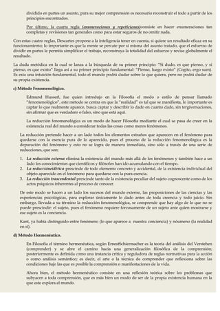 dividido en partes un asunto, para su mejor comprensión es necesario reconstruir el todo a partir de los
       principios encontrados.

       Por último, la cuarta regla (enumeraciones y repeticiones)consiste en hacer enumeraciones tan
       completas y revisiones tan generales como para estar seguros de no omitir nada.

Con estas cuatro reglas, Descartes propone a la inteligencia tener en cuenta, si quiere un resultado eficaz en su
funcionamiento; lo importante es que la mente se percate por sí misma del asunto tratado, que el esfuerzo de
dividir en partes le permita simplificar el trabajo, reconstruya la totalidad del esfuerzo y revise globalmente el
resultado.

La duda metódica en la cual se lanza a la búsqueda de su primer principio: “Si dudo, es que pienso, y si
pienso, es que existo” llega así a su primer principio fundamental: “Pienso, luego existo” (Cogito, ergo sum).
Es esta una intuición fundamental, todo el mundo podrá dudar sobre lo que quiera, pero no podrá dudar de
su propia existencia.

c) Método Fenomenológico.

       Edmund Husserl, fue quien introdujo en la Filosofía el modo o estilo de pensar llamado
       “fenomenológico”, este método se centra en que la “realidad” es tal que se manifiesta, lo importante es
       captar lo que realmente aparece, busca captar y describir lo dado en cuanto dado, sin tergiversaciones,
       sin afirmar que es verdadero o falso, sino que está aquí.

       La reducción fenomenológica es un modo de hacer Filosofía mediante el cual se pasa de creer en la
       existencia real del mundo a considerar todas las cosas como meros fenómenos.

   La reducción pretende hacer a un lado todos los elementos extraños que aparecen en el fenómeno para
   quedarse con la esencia pura de lo aparecido, pues el proceso de la reducción fenomenológica es la
   depuración del fenómeno y esto no se logra de manera inmediata, sino sólo a través de una serie de
   reducciones, que son:

   1. La reducción externa elimina la existencia del mundo más allá de los fenómenos y también hace a un
      lado los conocimientos que científicos y filósofos han ido acumulando con el tiempo.
   2. La reduccióneidética prescinde de todo elemento concreto y accidental, de la existencia individual del
      objeto aparecido en el fenómeno para quedarse con la pura esencia.
   3. La reducción trascendental prescinde tanto de la existencia peculiar del sujeto cognoscente como de los
      actos psíquicos inherentes al proceso de conocer.

   De este modo se hacen a un lado los sucesos del mundo externo, las proposiciones de las ciencias y las
   experiencias psicológicas, para explorar únicamente lo dado antes de toda creencia y todo juicio. Sin
   embargo, llevada a su término la reducción fenomenológica, se comprende que hay algo de lo que no se
   puede prescindir: el sujeto, pues el fenómeno requiere forzosamente de un sujeto ante quien mostrarse y
   ese sujeto es la conciencia.

   Kant, ya había distinguido entre fenómeno (lo que aparece a nuestra conciencia) y nóumeno (la realidad
   en sí).

d) Método Hermenéutico.

       En Filosofía el término hermenéutica, según ErnestSchiermacher es la teoría del análisis del Verstehen
       (comprender) y se abre el camino hacia una generalización filosófica de la comprensión;
       posteriormente es definida como una instancia crítica y reguladora de reglas normativas para la acción
       o como análisis semántico; es decir, el arte o la técnica de comprender que reflexiona sobre las
       condiciones bajo las que es posible la comprensión o manifestaciones de la vida.

       Ahora bien, el método hermenéutico consiste en una reflexión teórica sobre los problemas que
       subyacen a toda comprensión, que es más bien un modo de ser de la propia existencia humana en la
       que este explora el mundo.
 