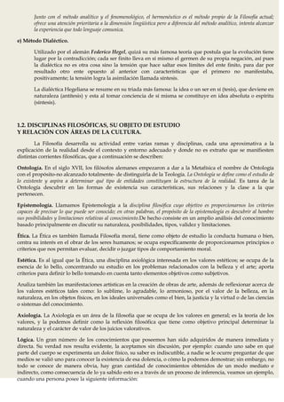 Junto con el método analítico y el fenomenológico, el hermenéutico es el método propio de la Filosofía actual;
       ofrece una atención prioritaria a la dimensión lingüística pero a diferencia del método analítico, intenta alcanzar
       la experiencia que todo lenguaje comunica.

e) Método Dialéctico.

       Utilizado por el alemán Federico Hegel, quizá su más famosa teoría que postula que la evolución tiene
       lugar por la contradicción; cada ser finito lleva en sí mismo el germen de su propia negación, así pues
       la dialéctica no es otra cosa sino la tensión que hace saltar esos límites del ente finito, para dar por
       resultado otro ente opuesto al anterior con características que el primero no manifestaba,
       positivamente; la tensión logra la asimilación llamada síntesis.

       La dialéctica Hegeliana se resume en su triada más famosa: la idea o un ser en sí (tesis), que deviene en
       naturaleza (antítesis) y esta al tomar conciencia de sí misma se constituye en idea absoluta o espíritu
       (síntesis).



1.2. DISCIPLINAS FILOSÓFICAS, SU OBJETO DE ESTUDIO
Y RELACIÓN CON ÁREAS DE LA CULTURA.
        La Filosofía desarrolla su actividad entre varias ramas y disciplinas, cada una aproximativa a la
explicación de la realidad desde el contexto y entorno adecuado y donde no es extraño que se manifiesten
distintas corrientes filosóficas, que a continuación se describen:

Ontología. En el siglo XVII, los filósofos alemanes empezaron a dar a la Metafísica el nombre de Ontología
con el propósito-no alcanzado totalmente- de distinguirla de la Teología. La Ontología se define como el estudio de
lo existente y aspira a determinar qué tipo de entidades constituyen la estructura de la realidad. Es tarea de la
Ontología descubrir en las formas de existencia sus características, sus relaciones y la clase a la que
pertenecen.

Epistemología. Llamamos Epistemología a la disciplina filosófica cuyo objetivo es proporcionarnos los criterios
capaces de precisar lo que puede ser conocido; en otras palabras, el propósito de la epistemología es descubrir al hombre
sus posibilidades y limitaciones relativas al conocimiento.De hecho consiste en un amplio análisis del conocimiento
basado principalmente en discutir su naturaleza, posibilidades, tipos, validez y limitaciones.

Ética. La Ética es también llamada Filosofía moral, tiene como objeto de estudio la conducta humana o bien,
centra su interés en el obrar de los seres humanos; se ocupa específicamente de proporcionarnos principios o
criterios que nos permitan evaluar, decidir o juzgar tipos de comportamiento moral.

Estética. Es al igual que la Ética, una disciplina axiológica interesada en los valores estéticos; se ocupa de la
esencia de lo bello, concentrando su estudio en los problemas relacionados con la belleza y el arte; aporta
criterios para definir lo bello tomando en cuenta tanto elementos objetivos como subjetivos.

Analiza también las manifestaciones artísticas en la creación de obras de arte, además de reflexionar acerca de
los valores estéticos tales como: lo sublime, lo agradable, lo armonioso, por el valor de la belleza, en la
naturaleza, en los objetos físicos, en los ideales universales como el bien, la justicia y la virtud o de las ciencias
o sistemas del conocimiento.

Axiología. La Axiología es un área de la filosofía que se ocupa de los valores en general; es la teoría de los
valores, y la podemos definir como la reflexión filosófica que tiene como objetivo principal determinar la
naturaleza y el carácter de valor de los juicios valorativos.

Lógica. Un gran número de los conocimientos que poseemos han sido adquiridos de manera inmediata y
directa. Su verdad nos resulta evidente, la aceptamos sin discusión, por ejemplo: cuando uno sabe en qué
parte del cuerpo se experimenta un dolor físico, su saber es indiscutible, a nadie se le ocurre preguntar de que
medios se valió uno para conocer la existencia de esa dolencia, o cómo la podemos demostrar; sin embargo, no
todo se conoce de manera obvia, hay gran cantidad de conocimientos obtenidos de un modo mediato e
indirecto, como consecuencia de lo ya sabido esto es a través de un proceso de inferencia, veamos un ejemplo,
cuando una persona posee la siguiente información:
 