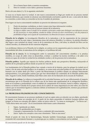 1.      No es bueno hacer daño a nuestros semejantes.
   2.      Decir la verdad a veces daña a personas inocentes.

Deriva de esos datos (1 y 2), la siguiente conclusión:

A veces no es bueno decir la verdad. A este nuevo conocimiento se llegó por medio de un proceso mental
llamado inferencia, que consiste en alcanzar una determinada conclusión a partir de uno o una serie de datos
ya conocidos; a estos datos ya conocidos se les da el nombre de premisas.

Para lograr un nuevo conocimiento mediante un proceso de inferencia se requiere:

   1.      Partir de premisas verdaderas, es decir, tomar como base información verídica.
   2.      Realizar con toda corrección el proceso mismo de la inferencia.
   3.      La lógica se define como el estudio de los métodos y principios usados para distinguir una inferencia correcta
           de una incorrecta, en otras palabras, estudia los modos correctos de sacar conclusiones y con ello propicia la
           posibilidad de llegar con la ayuda del razonamiento a la obtención de nuevos conocimientos.

Filosofía de la religión. La investigación filosófica de la naturaleza y de los argumentos de las creencias
religiosas es una de las más viejas y persistentes áreas del esfuerzo filosófico. La ciencia y la práctica filosófica
dan lugar a una variedad de ramas, como la de la naturaleza de Dios y del alma, la relación de Dios con los
valores morales y la alineación de las creencias religiosas.

Los problemas clásicos en la Filosofía de la religión, se centran en los argumentos para la creencia en Dios, la
inmortalidad del alma, la naturaleza de los milagros y el problema del mal.

Filosofía de la ciencia. Es la investigación sobre la naturaleza del conocimiento científico y la práctica
científica, se ocupa de saber cómo se desarrollan, evalúan y cambian las teorías científicas y de saber si la
ciencia es capaz de revelar la verdad de las entidades ocultas y de los procesos de la naturaleza.

Filosofía política. Aquella que enjuicia los hechos políticos desde una perspectiva filosófica, incluyendo el
análisis de los principios políticos desde un punto de vista ético.

Los fundamentos de la Filosofía política han variado a través de la historia, para los griegos la ciudad era el
centro y fin de toda actividad política; en el medievo, se centra toda actividad política en las relaciones del ser
humano con el orden dado por Dios; a partir del Renacimiento la política adopta un enfoque básicamente
antropocéntrico. Los principales autores que que han desarrollado los contenidos de la Filosofía política han
sido: Augusto Comte, Emile Durkheim, Kart Marx entre otros de los llamados de la escuela de Frankfurt.

Filosofía de la cultura. La cultura es inseparable de la actividad humana, por lo que reflexionando al respecto
encontramos que es la Filosofía de la cultura una de las líneas más apasionantes de la indagación filosófica,
tanto en el examen a profundidad, como el análisis de comprensión de la técnica, hasta lo estético, religioso y
teórico; es incluso el estudio de la propia ciencia de la cultura de suma importancia en este rubro, así como los
valores que se encuentran ligados a contextos debido al fenómenos de la globalización, mismos que producen
culturas particulares.

1.4. PROBLEMAS FILOSOFICOS DEL CONOCIMIENTO.
El conocimiento humano es un proceso mediante el cual un sujeto entra en relación con un objeto, aprehende
su imagen y se forma un concepto de él. A partir de los datos sensoriales el intelecto humano elabora una
imagen, se forma un concepto del objeto y emite un juicio sobre él. “La mesa es rectangular”, “La lluvia cae”,
“Todo efecto tiene una causa”. En el conocimiento intervienen cuatro elementos:

   •       Sujeto. Aprehende un objeto.
   •       Objeto. Es aprehendido por el sujeto.
   •       Concepto o representación. Es el fruto o contenido del conocimiento.
   •       Juicio. Aplica un concepto a una cosa o fenómeno. “Esto es una mesa”.

Desde el punto de vista de la Epistemología, llamada también Gnoseología, estudia la naturaleza y el
contenido del conocimiento humano y se preocupa por su validez o concordancia con la realidad.

El conocimiento puede ser de dos tipos:
 