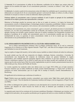 1) Sensorial. Es el conocimiento el reflejo de las diferentes cualidades de los objetos que actúan sobre los
órganos de los sentidos del sujeto. Es un conocimiento particular y concreto, se refiere a “esta” silla, “este”
lápiz.

2) Abstracto. La mente a partir de las sensaciones extrae del objeto las cualidades que lo caracterizan como tal,
elaborando un concepto de él. Es un conocimiento general o universal del objeto, se refiere a la silla, al lápiz;
mediante el concepto se extrae lo común de diferentes objetos particulares.

Podemos definir al conocimiento como el proceso mediante el cual el sujeto se apropia de las cualidades
esenciales de un objeto y forma una representación o concepto.

Mientras la Psicología estudia los procesos que se dan en el sujeto al conocer, y la Lógica las formas de
razonamiento correcto, la Epistemología o Gnoseología estudia la naturaleza, posibilidad, validez y veracidad
del conocimiento humano en general, y de la ciencia y del conocimiento científico en lo particular.

El problema del conocimiento, de ¿cómo conocemos?, ¿qué es conocer?, ¿de dónde proviene el conocimiento
humano?, etc.; ha sido una problemática central de la filosofía, aún desde el punto de vista existencial, por
ejemplo: Sócrates nos invitaba a guiar nuestras vidas por el camino verdadero; fue Parménides el primero en
plantear el problema de la validez del conocimiento, para él, el conocimiento sensible que nos hace ver
multiplicidad de seres, es aparente; el único conocimiento válido es el de la mente que nos sumerge
directamente en las profundidades del ser único.



1.5 EL PENSAMIENTO FILOSÓFICO EN LA CULTURA MESOAMERICANA.
      De la cultura mesoamericana podemos citar la antigua civilización maya, de la cual se conservan
fragmentos de su historia en el libro sagrado llamado “Popol Vuh”, este libro de los antiguos indios quichés
que habitaban la zona de Guatemala.

Aquí se explica el origen del mundo y de los indios mayas, también se relata la historia de todos los soberanos.

Se puede señalar que hay allí una conjunción de religión, mitología, historia, costumbres y leyendas. Es
esencialmente una descripción del conjunto de tradiciones mayas de quienes habitaban la región
guatemalteca, pero también aparecen agregadas algunas ideas cristianas, lo que hace suponer que el autor
conocía a misioneros católicos. No se conoce el autor pero por los datos sacados del contenido de la obra, se
supone que ha sido escrito hacia 1544, Fue escrito originalmente en piel de venado, posteriormente trascrito en
1542 al latín por fray Alonso del Portillo de Noreña.

La versión española fue realizada sobre este último texto en el siglo XVII (1701) por el fraile dominico
Francisco Ximenez que se había establecido en Santo Tomás Chichicastenango. Y “Popol Vuh” lo llamó un
estudioso de temas americanistas, que en el siglo XIX lo tradujo al francés, Charles EtienneBrasseur de
Bourbourg.

El significado de los términos que conforman el nombre es:

Popol. Palabra maya que significa reunión, comunidad, casa común, junta. Vuh. Libro, papel, árbol de cuya
corteza hacían el papel. Para los Quichés de Guatemala, hombres del bosque o de los magueyes, el Popol Vuh es
una Biblia.

En el libro se distinguen tres partes: La primera es una descripción de la creación del mundo y el origen del
hombre, que después de varios fracasos fue hecho de maíz, el alimento que constituía la base de su
alimentación.

La segunda parte trata de las aventuras de los jóvenes semidioses Hunahpú e Ixbalanqué que termina con el
castigo de los malvados y de sus padres sacrificados por los genios del mal en su reino sombrío de Xibalbay.
 