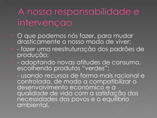 O que podemos nós fazer, para mudar drasticamente o nosso modo de viver: - fazer uma reestruturação dos padrões de produção; - adoptando novas atitudes de consumo, escolhendo produtos “verdes”; - usando recursos de forma mais racional e controlada, de modo a compatibilizar o desenvolvimento económico e a qualidade de vida com a satisfação das necessidades dos povos e o equilíbrio ambiental. 