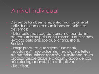 Devemos também empenharmo-nos a nível individual, como consumidores conscientes devemos: - lutar pela redução do consumo, pondo fim ao consumismo pelo consumismo a que somos levados pela pressão publicitária, isto é, Reduzir; - exigir produtos que sejam funcionais, “saudáveis”, não poluentes, recicláveis, feitos de matérias- primas renováveis, evitando assim produzir desperdícios e a acumulação de lixos não biodegradáveis, isto é, Reutilizar; - Reutilizar. 