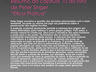 Peter Singer examina a questão das decisões relacionadas com o meio ambiente, focando os valores em jogo nas polémicas sobre a preservação das regiões incultas. A tradição ocidental dominante perante a natureza tem origem em ideias defendidas pelos hebreus e pelos gregos antigos. Para esses, o mundo natural foi criado por  Deus para o benefício dos seres humanos e posto para o seu poder. Os humanos são os únicos membros moralmente importantes deste mundo. A natureza não tem nenhum valor interior e a destruição de plantas e animais não pode ser reprovada excepto se prejudicar os humanos. O grande nível de destruição, que põe em risco a sobrevivência humana, confere às regiões selvagens um valor muito raro que fortalece o argumento a favor da preservação, ainda nos termos de uma ética centrada no ser humano. O autor também destaca que é preciso tomar cuidado para não dar perdas irreparáveis às próximas gerações, sendo necessário decidir sobre a cortada de árvores, por exemplo, levar em conta o valor que poderão ter para as gerações do futuro. A ética centrada no homem apresenta argumentos a favor de "valores ambientais" ao considerar que o crescimento económico baseado na exploração dos recursos não-renováveis traz benefícios à presente e às próximas gerações, mas a um preço que poderá ser pago pelas gerações futuras. 