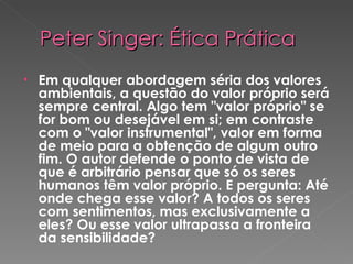 Peter Singer: Ética Prática Em qualquer abordagem séria dos valores ambientais, a questão do valor próprio será sempre central. Algo tem "valor próprio" se for bom ou desejável em si; em contraste  com o "valor instrumental", valor em forma de meio para a obtenção de algum outro fim. O autor defende o ponto de vista de que é arbitrário pensar que só os seres humanos têm valor próprio. E pergunta: Até onde chega esse valor? A todos os seres com sentimentos, mas exclusivamente a eles? Ou esse valor ultrapassa a fronteira da sensibilidade?  