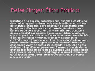 Peter Singer: Ética Prática Discutindo essa questão, sobressaiu que, quando a construção de uma barragem inunda um vale e mata milhares ou milhões de criaturas sencientes, deve-se atribuir a essas mortes uma grande importância no espaço das avaliações dos custos e benefícios da construção. Para os utilitaristas, se a barragem destrói o habitat dos animais, é preciso considerar o facto de que essa perda é contínua. Se fundamentarmos a nossa decisão além dos interesses humanos, teremos mais elementos contrários às vantagens económicas da construção da represa. Nesses cálculos devem agora entrar os interesses de todos os animais que vivem na área a ser inundada. E não seria o caso de darmos importância apenas ao sofrimento e à morte desses animais, mas também ao facto de que toda uma espécie pode desaparecer. Temos aqui uma divergência moral fundamental - quais tipos de seres devem ser levados em conta nas nossas reflexões morais? 