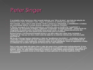 Peter Singer O ecologista norte-americano Aldo Leopold defende uma "ética da terra", que trata da relação do homem com a terra, incluindo o solo, a água, as plantas e os animais que nela vivem". Para Leopold, "uma coisa é certa quando, tende a preservar a integridade, a estabilidade e a beleza da comunidade biótica; é errada quando apresenta a tendência contrária". O filósofo norueguês Arne Naess estabeleceu a distinção entre as tendências "superficiais" e "profundas" do movimento ecológico, originando a expressão "ecologia profunda" - preservação da integridade da biosfera pela necessidade dessa preservação, ou seja, independentemente dos possíveis benefícios que essa preservação possa trazer para os humanos. Richard Sylvan e Val Plumwood também levam a sua ética além das coisas vivas, incluindo a obrigação de "não por em risco o bem-estar de objectos ou sistemas naturais sem uma boa razão para fazê-lo". Bill Devall e George Sessions defendem a ideia do "igualitarismo biocêntrico" - na biosfera, todas as coisas têm o mesmo direito de viver e florescer, bem como alcançar as suas formas individuais de desenvolvimento e auto-realização; enquanto partes do todo interligado, todos os organismos e todas as entidades da ecosfera são iguais em termos do seu valor intrínseco.   Para o autor essa ideia não deixa claro o valor dos seres vivos considerados individualmente, já que nenhum indivíduo é necessário para a sobrevivência do ecossistema, como também não sugere que tenham, todos, um valor interior essencial ou mesmo um valor interior essencial igual. Sugere que a ética ecológica poderia tornar-se mais digno se fosse aplicada no nível das espécies ou dos ecossistemas. 