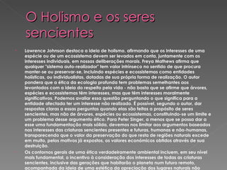 O Holismo e os seres sencientes Lawrence Johnson destaca a ideia de holismo, afirmando que os interesses de uma espécie ou de um ecossistema devem ser levados em conta, juntamente com os interesses individuais, em nossas deliberações morais. Freya Mathews afirma que qualquer "sistema auto-realizador" tem valor intrínseco no sentido de que procura manter-se ou preservar-se, incluindo espécies e ecossistemas como entidades holísticas, ou individualistas, dotadas de sua própria forma de realização. O autor pondera que a ética da ecologia profunda tem problemas semelhantes aos levantados com a ideia do respeito pela vida - não basta que se afirme que árvores, espécies e ecossistemas têm interesses, mas que têm interesses moralmente significativos. Podemos avaliar essa questão perguntando o que significa para a entidade afectada ter um interesse não realizado. É possível, segundo o autor, dar respostas claras a essas perguntas quando elas são feitas a propósito de seres sencientes, mas não de árvores, espécies ou ecossistemas, constituindo-se um limite e um problema desse argumento ético. Para Peter Singer, a menos que se possa dar a esse uma fundamentação mais sólida, devemos nos limitar aos argumentos baseados nos interesses das criaturas sencientes presentes e futuras, humanas e não-humanas, transparecendo que o valor da preservação do que resta de regiões naturais excede em muito, pelos motivos já expostos, os valores económicos obtidos através de sua destruição. Os contornos gerais de uma ética verdadeiramente ambiental incluem, em seu nível mais fundamental, o incentivo à consideração dos interesses de todas as criaturas sencientes, inclusive das gerações que habitarão o planeta num futuro remoto, acompanhada da ideia de uma estética da apreciação dos lugares naturais não devastados pelo homem. Além disso,  t ira a vontade de existência de grandes famílias nas cidades, avalia o sucesso em termos do desenvolvimento das aptidões individuais e da conquista da satisfação e da realização e incentiva as medidas para a diminuição da poluição e da exploração prejudicial e exagerada do meio ambiente (incluindo a destruição de florestas e o consumo de carne).   