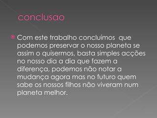 Com este trabalho concluímos  que  podemos preservar o nosso planeta se assim o quisermos, basta simples acções no nosso dia a dia que fazem a diferença, podemos não notar a mudança agora mas no futuro quem sabe os nossos filhos não viveram num planeta melhor. 
