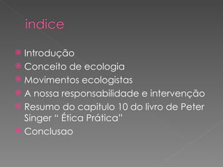 Introdução Conceito de ecologia Movimentos ecologistas A nossa responsabilidade e intervenção Resumo do capitulo 10 do livro de Peter Singer “ Ética Prática” Conclusao 