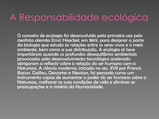 A Responsabilidade ecológica O conceito de ecologia foi desenvolvido pela primeira vez pelo cientista alemão Ernst Haeckel, em 1869, para designar a parte da biologia que estuda as relações entre os seres vivos e o meio ambiente, bem como a sua distribuição. A ecologia só teve importância quando os profundos desequilíbrios ambientais provocados pelo desenvolvimento tecnológico acelerado obrigaram a reflectir sobre a relação do ser humano com a Natureza. A ciência moderna, iniciada no sec. XVII por Francis Bacon, Galileu, Descartes e Newton, foi pensada como um instrumento capaz de aumentar o poder do ser humano sobre a Natureza, melhorar as suas condições de vida e eliminar as preocupações e a miséria da Humanidade. 