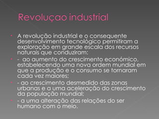 A revolução industrial e o consequente desenvolvimento tecnológico permitiram a exploração em grande escala dos recursos naturais que conduziram: -  ao aumento do crescimento económico, estabelecendo uma nova ordem mundial em que a produção e o consumo se tornaram cada vez maiores; - ao crescimento desmedido das zonas urbanas e a uma aceleração do crescimento da população mundial; - a uma alteração das relações do ser humano com o meio. 