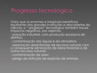 Claro que os enormes e inegáveis benefícios resultantes das grandes invenções e descobertas da ciência, o “ progresso” tecnológico também trouxe impactos negativos, ora vejamos: - poluição industrial, com produção excessiva de detritos; - contaminação das águas e da atmosfera; - exploração desenfreada de recursos naturais com a consequente eliminação de áreas florestais e de outros recursos naturais; - contaminação de solos; - perigo de extinção de espécies de animais.   