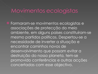 Formaram-se movimentos ecologistas e associações de protecção do meio ambiente, em alguns países constituíram-se mesmo partidos políticos. Despertou-se a necessidade de inverter a situação e encontrar caminhos novos de desenvolvimento que possam evitar a destruição do nosso planeta, tem-se promovido conferências e outras acções concertadas com esse objectivo. 