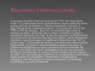 A primeira reunião internacional foi em 1972, em Estocolmo onde 113 países reflectiram globalmente sobre a relação entre protecção do ambiente e o desenvolvimento humano. A segunda grande conferencia reuniu 170 países em Junho de 1992 no Rio de Janeiro , ECO-92, foi reconhecida como a cimeira da terra, dado ter sido a maior conferência sobre o ambiente realizada até hoje. A terceira grande conferência foi a Convenção do Quadro das Naçoes Unidas, sobre alterações climática, que teve lugar no Japão em Dezembro de 1997, e onde surgiu  o Protocolo de Quioto, um protocolo internacional legalmente vinculativo, que estabelece objectivos para os países industrializados no que concerne às suas emissões de Gases com Efeito de Estufa, estabelecendo-se uma gradual limitação de emissões. A quarta cimeira realizou-se em Agosto de 2002, em Joanesburgo, reafirmou o compromisso sustentável, neste evento foi acordado o tratamento equilibrado e integrado dos três pilares do Desenvolvimento Sustentável: económico, social e ambiental. 