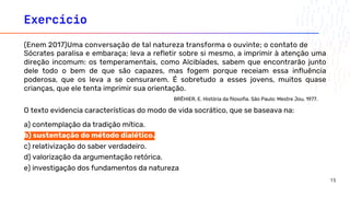 Exercício
O texto evidencia características do modo de vida socrático, que se baseava na:
a) contemplação da tradição mítica.
b) sustentação do método dialético.
c) relativização do saber verdadeiro.
d) valorização da argumentação retórica.
e) investigação dos fundamentos da natureza
(Enem 2017)Uma conversação de tal natureza transforma o ouvinte; o contato de
Sócrates paralisa e embaraça; leva a refletir sobre si mesmo, a imprimir à atenção uma
direção incomum: os temperamentais, como Alcibíades, sabem que encontrarão junto
dele todo o bem de que são capazes, mas fogem porque receiam essa influência
poderosa, que os leva a se censurarem. É sobretudo a esses jovens, muitos quase
crianças, que ele tenta imprimir sua orientação.
BRÊHIER, E. História da filosofia. São Paulo: Mestre Jou, 1977.
15
 
