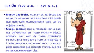 Mundo das Ideias, estariam as essências das
coisas, os conceitos, as ideias fixas e imutáveis
que descrevem essencialmente cada ser ou
objeto existente.
Mundo sensível seria a realidade com a qual
nos defrontamos em nosso cotidiano básico,
acessada por meio de nossa experiência
sensível. Essa realidade é ilusória, enganosa e
inferior, levando o ser humano ao erro, causado
pelas aparências das coisas do mundo, que não
correspondem às essências.
PLATÃO (427 a.C. – 347 a.c.)
18
 