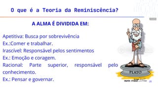 A ALMA É DIVIDIDA EM:
Apetitiva: Busca por sobrevivência
Ex.:Comer e trabalhar.
Irascível: Responsável pelos sentimentos
Ex.: Emoção e coragem.
Racional: Parte superior, responsável pelo
conhecimento.
Ex.: Pensar e governar.
O que é a Teoria da Reminiscência?
20
 