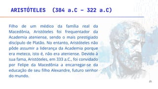 ARISTÓTELES (384 a.C – 322 a.C)
25
Filho de um médico da família real da
Macedônia, Aristóteles foi frequentador da
Academia ateniense, sendo o mais prestigiado
discípulo de Platão. No entanto, Aristóteles não
pôde assumir a liderança da Academia porque
era meteco, isto é, não era ateniense. Devido à
sua fama, Aristóteles, em 333 a.C., foi convidado
por Felipe da Macedônia a encarregar-se da
educação de seu filho Alexandre, futuro senhor
do mundo.
 