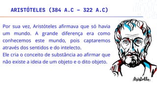 ARISTÓTELES (384 A.C – 322 A.C)
27
Por sua vez, Aristóteles afirmava que só havia
um mundo. A grande diferença era como
conhecemos este mundo, pois captaremos
através dos sentidos e do intelecto.
Ele cria o conceito de substância ao afirmar que
não existe a ideia de um objeto e o dito objeto.
 