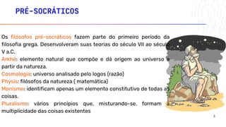 PRÉ-SOCRÁTICOS
Os filósofos pré-socráticos fazem parte do primeiro período da
filosofia grega. Desenvolveram suas teorias do século VII ao século
V a.C.
Arkhé: elemento natural que compõe e dá origem ao universo a
partir da natureza.
Cosmologia: universo analisado pelo logos (razão)
Physis: filósofos da natureza ( matemática)
Monismo: identificam apenas um elemento constitutivo de todas as
coisas.
Pluralismo: vários princípios que, misturando-se, formam a
multiplicidade das coisas existentes
3
 